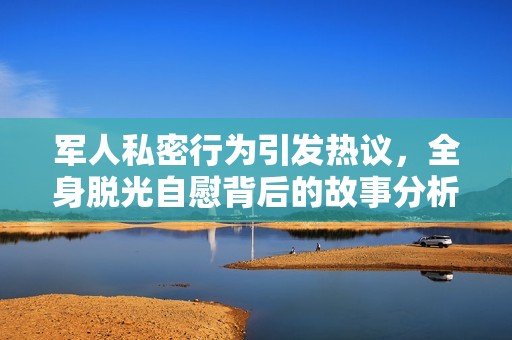 军人私密行为引发热议，全身脱光自慰背后的故事分析