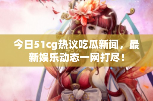 今日51cg热议吃瓜新闻，最新娱乐动态一网打尽！