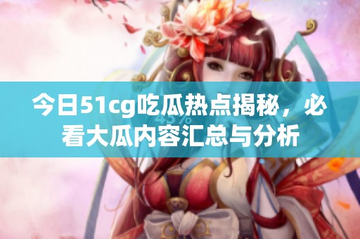 今日51cg吃瓜热点揭秘，必看大瓜内容汇总与分析