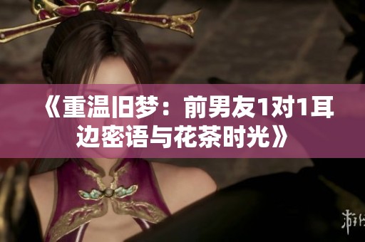 《重温旧梦：前男友1对1耳边密语与花茶时光》