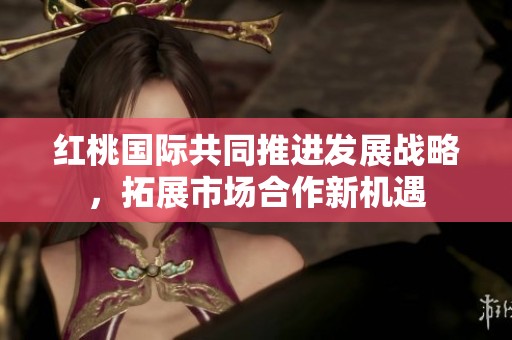 红桃国际共同推进发展战略，拓展市场合作新机遇