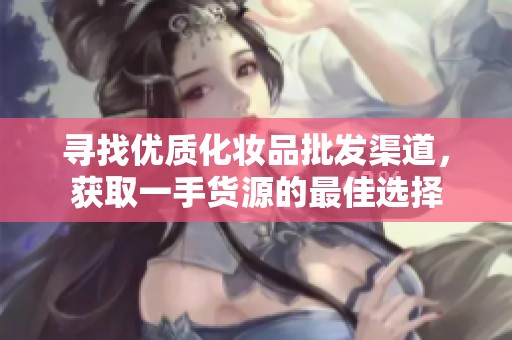寻找优质化妆品批发渠道，获取一手货源的最佳选择