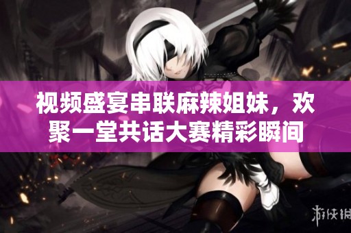 视频盛宴串联麻辣姐妹，欢聚一堂共话大赛精彩瞬间