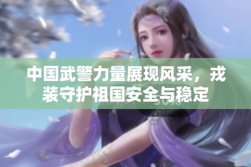 中国武警力量展现风采，戎装守护祖国安全与稳定