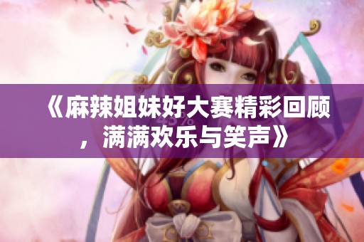 《麻辣姐妹好大赛精彩回顾，满满欢乐与笑声》