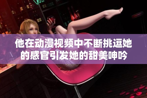 他在动漫视频中不断挑逗她的感官引发她的甜美呻吟