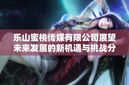 乐山蜜桃传媒有限公司展望未来发展的新机遇与挑战分析