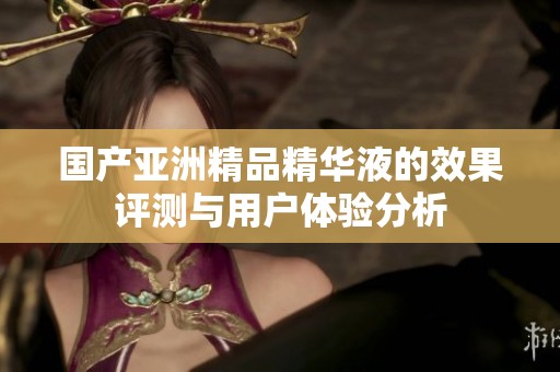 国产亚洲精品精华液的效果评测与用户体验分析