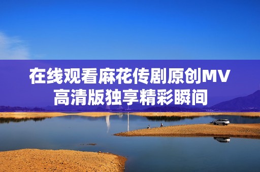 在线观看麻花传剧原创MV高清版独享精彩瞬间