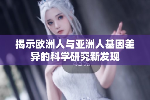 揭示欧洲人与亚洲人基因差异的科学研究新发现