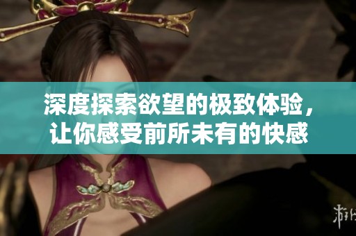 深度探索欲望的极致体验，让你感受前所未有的快感