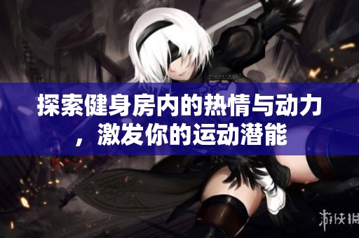 探索健身房内的热情与动力，激发你的运动潜能