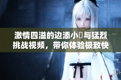 激情四溢的边添小泬与猛烈挑战视频，带你体验极致快感