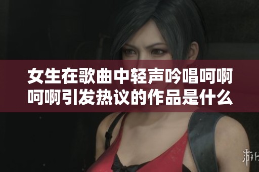 女生在歌曲中轻声吟唱呵啊呵啊引发热议的作品是什么
