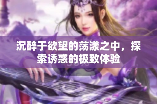 沉醉于欲望的荡漾之中，探索诱惑的极致体验