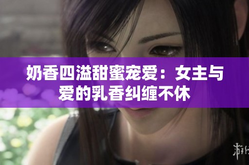 奶香四溢甜蜜宠爱：女主与爱的乳香纠缠不休
