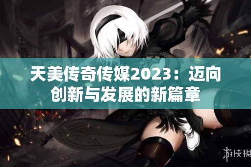 天美传奇传媒2023：迈向创新与发展的新篇章