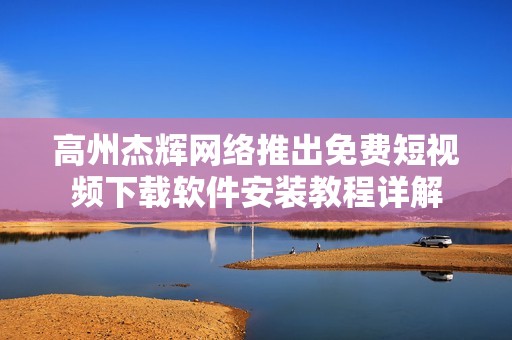 高州杰辉网络推出免费短视频下载软件安装教程详解