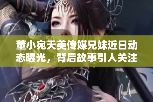 董小宛天美传媒兄妹近日动态曝光，背后故事引人关注