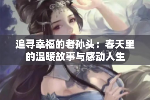 追寻幸福的老孙头：春天里的温暖故事与感动人生