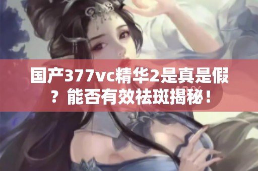 国产377vc精华2是真是假？能否有效祛斑揭秘！