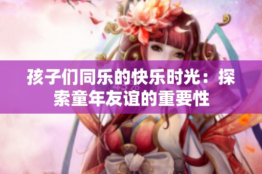 孩子们同乐的快乐时光：探索童年友谊的重要性