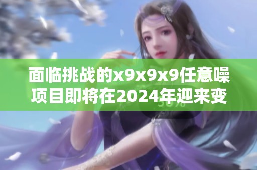 面临挑战的x9x9x9任意噪项目即将在2024年迎来变革