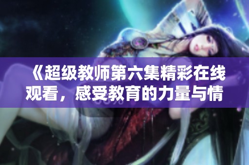 《超级教师第六集精彩在线观看，感受教育的力量与情感》