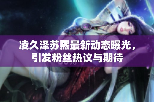 凌久泽苏熙最新动态曝光，引发粉丝热议与期待