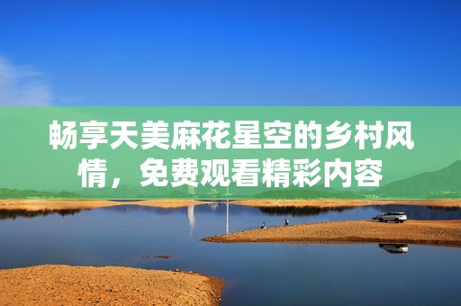 畅享天美麻花星空的乡村风情，免费观看精彩内容