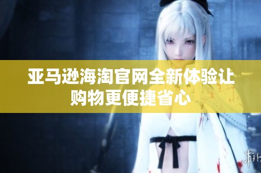 亚马逊海淘官网全新体验让购物更便捷省心
