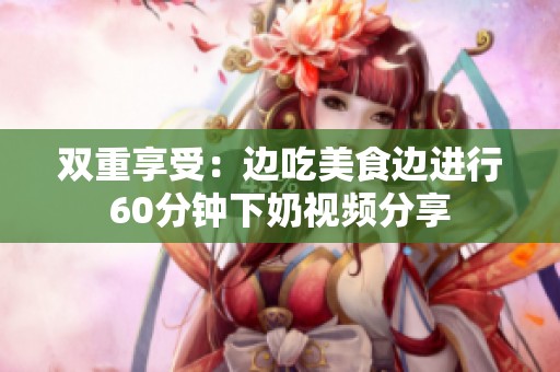 双重享受：边吃美食边进行60分钟下奶视频分享