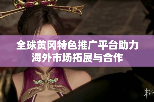 全球黄冈特色推广平台助力海外市场拓展与合作