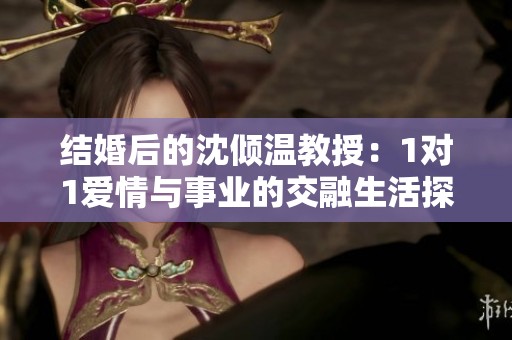 结婚后的沈倾温教授：1对1爱情与事业的交融生活探秘