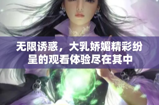 无限诱惑，大乳娇媚精彩纷呈的观看体验尽在其中