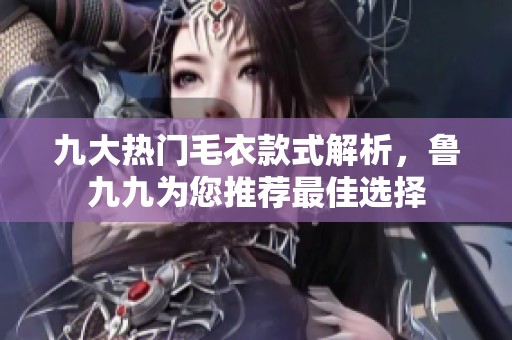九大热门毛衣款式解析，鲁九九为您推荐最佳选择