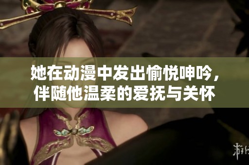 她在动漫中发出愉悦呻吟，伴随他温柔的爱抚与关怀