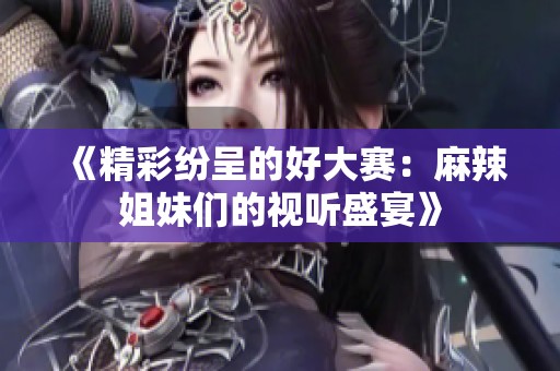 《精彩纷呈的好大赛：麻辣姐妹们的视听盛宴》