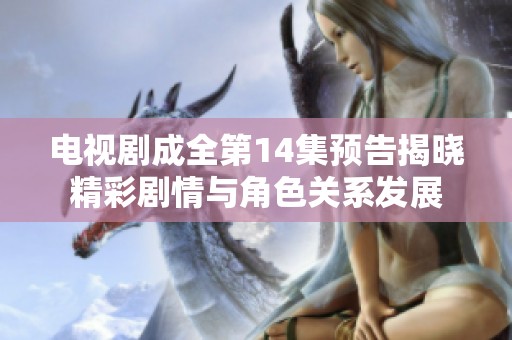 电视剧成全第14集预告揭晓精彩剧情与角色关系发展