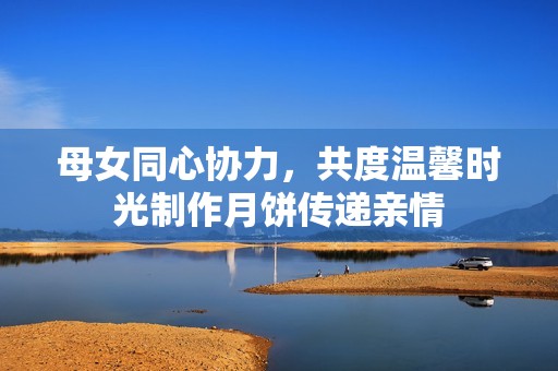 母女同心协力，共度温馨时光制作月饼传递亲情