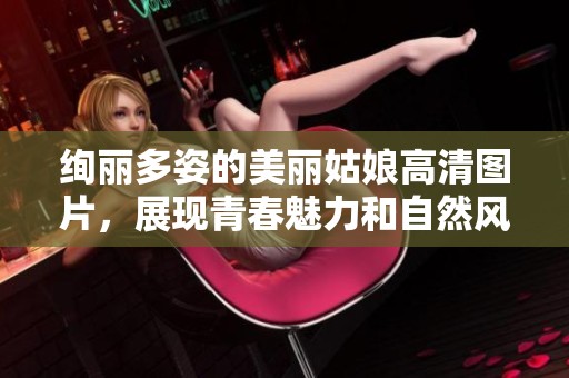 绚丽多姿的美丽姑娘高清图片，展现青春魅力和自然风采