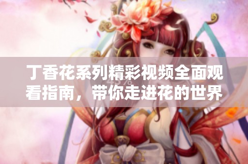 丁香花系列精彩视频全面观看指南，带你走进花的世界