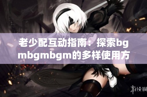 老少配互动指南：探索bgmbgmbgm的多样使用方式与乐趣