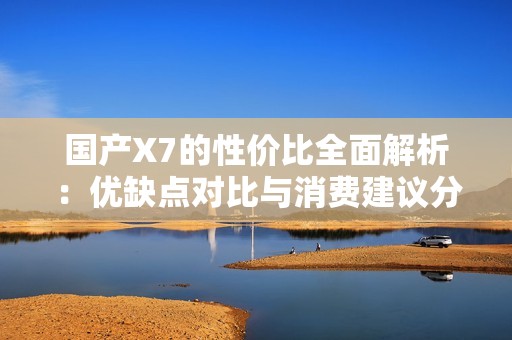 国产X7的性价比全面解析：优缺点对比与消费建议分析