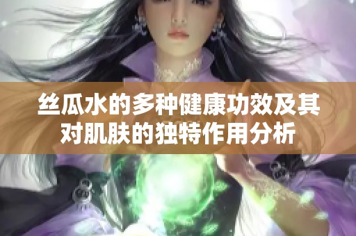 丝瓜水的多种健康功效及其对肌肤的独特作用分析