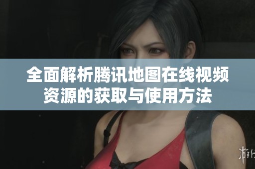 全面解析腾讯地图在线视频资源的获取与使用方法