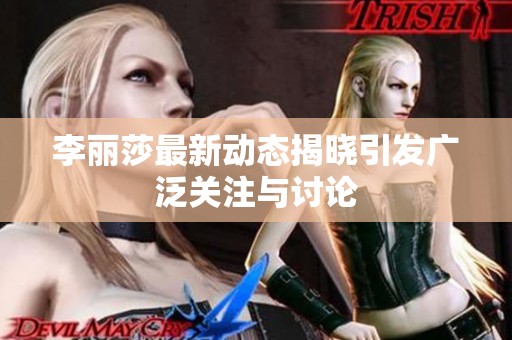李丽莎最新动态揭晓引发广泛关注与讨论