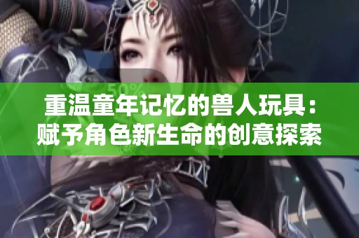 重温童年记忆的兽人玩具：赋予角色新生命的创意探索