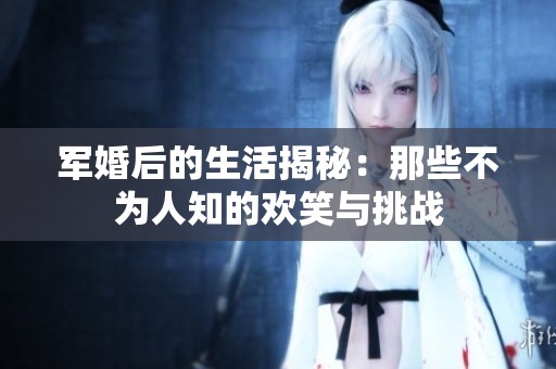 军婚后的生活揭秘：那些不为人知的欢笑与挑战