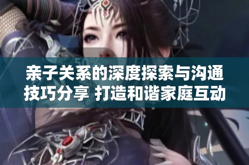 亲子关系的深度探索与沟通技巧分享 打造和谐家庭互动